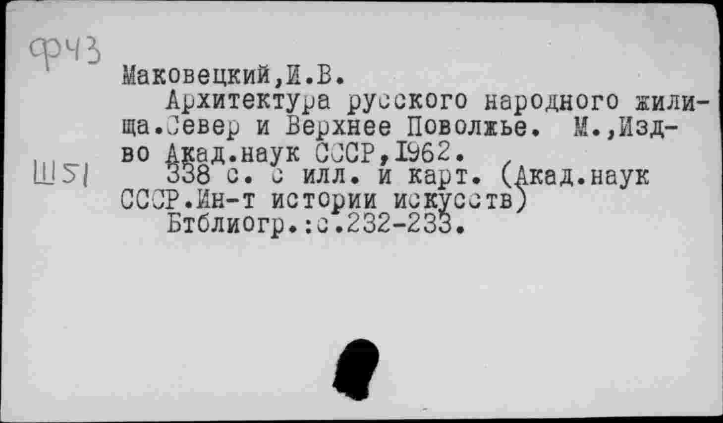 ﻿Маковецкий,И.В.
Архитектура русского народного жили ща.Север и Верхнее Поволжье. М.,Изд-во Акад.наук СССР,1962.
338 с. с илл. и карт. (Акад.наук СССР.Ин-т истории искусств)
Бтблиогр.:с.232-233.